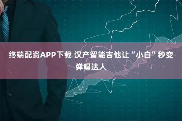 终端配资APP下载 汉产智能吉他让“小白”秒变弹唱达人