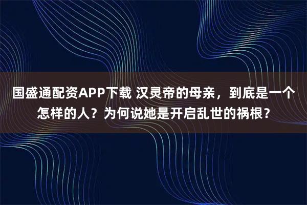 国盛通配资APP下载 汉灵帝的母亲，到底是一个怎样的人？为何说她是开启乱世的祸根？