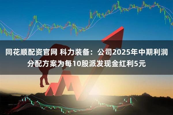 同花顺配资官网 科力装备：公司2025年中期利润分配方案为每10股派发现金红利5元