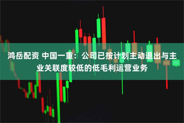 鸿岳配资 中国一重：公司已按计划主动退出与主业关联度较低的低毛利运营业务