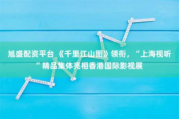 旭盛配资平台 《千里江山图》领衔，“上海视听”精品集体亮相香港国际影视展