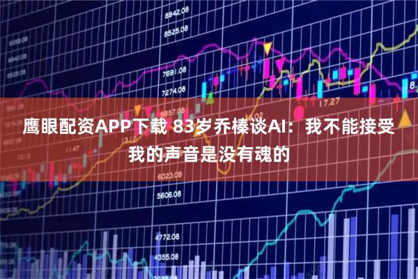 鹰眼配资APP下载 83岁乔榛谈AI：我不能接受我的声音是没有魂的