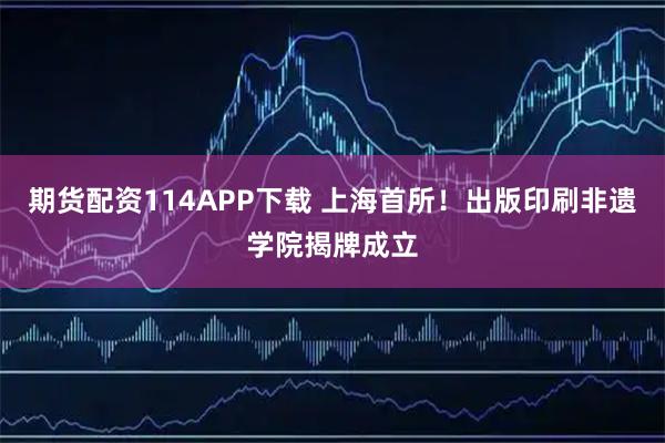 期货配资114APP下载 上海首所！出版印刷非遗学院揭牌成立