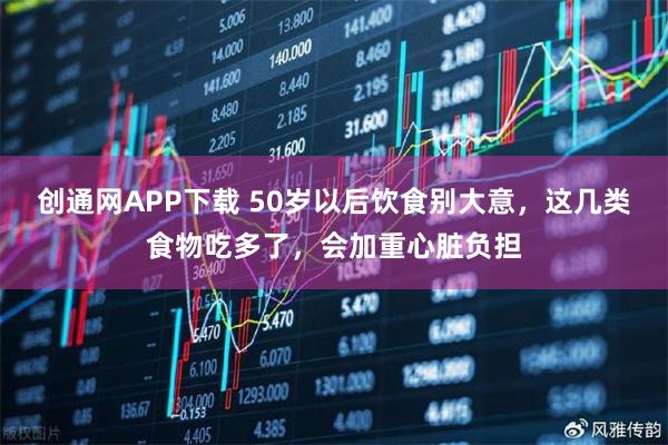 创通网APP下载 50岁以后饮食别大意，这几类食物吃多了，会加重心脏负担