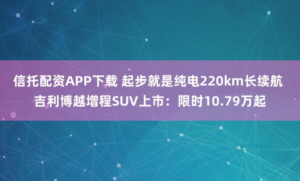 信托配资APP下载 起步就是纯电220km长续航 吉利博越增程SUV上市：限时10.79万起