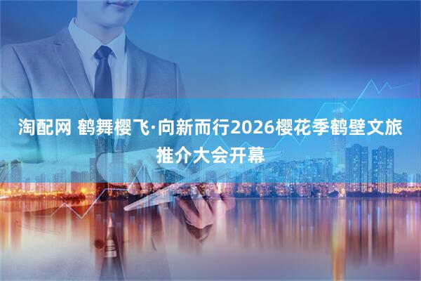 淘配网 鹤舞樱飞·向新而行2026樱花季鹤壁文旅推介大会开幕