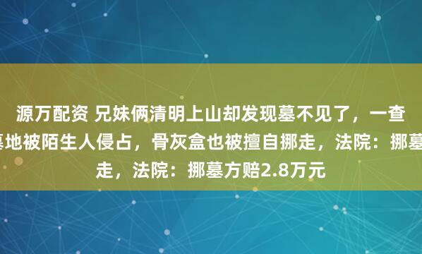 源万配资 兄妹俩清明上山却发现墓不见了，一查才知道母亲墓地被陌生人侵占，骨灰盒也被擅自挪走，法院：挪墓方赔2.8万元