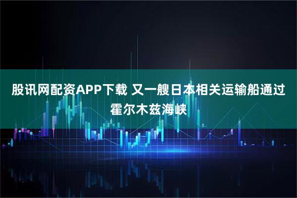 股讯网配资APP下载 又一艘日本相关运输船通过霍尔木兹海峡