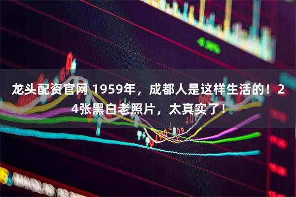 龙头配资官网 1959年，成都人是这样生活的！24张黑白老照片，太真实了！