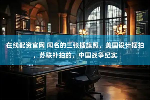 在线配资官网 闻名的三张插旗照，美国设计摆拍，苏联补拍的，中国战争纪实
