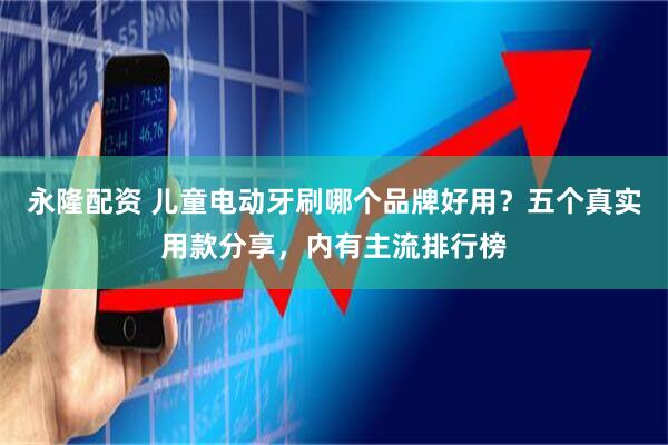永隆配资 儿童电动牙刷哪个品牌好用？五个真实用款分享，内有主流排行榜