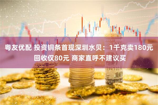 粤友优配 投资铜条首现深圳水贝：1千克卖180元 回收仅80元 商家直呼不建议买