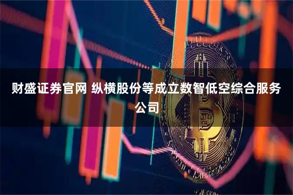 财盛证券官网 纵横股份等成立数智低空综合服务公司