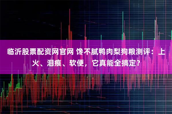 临沂股票配资网官网 馋不腻鸭肉梨狗粮测评：上火、泪痕、软便，它真能全搞定？