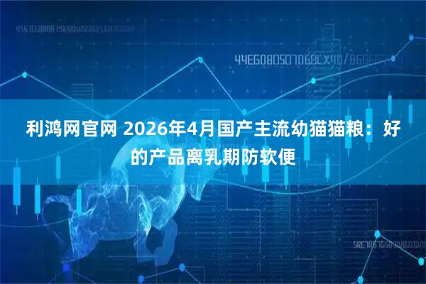 利鸿网官网 2026年4月国产主流幼猫猫粮：好的产品离乳期防软便