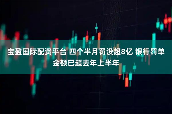 宝盈国际配资平台 四个半月罚没超8亿 银行罚单金额已超去年上半年