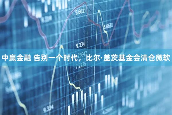 中赢金融 告别一个时代，比尔·盖茨基金会清仓微软