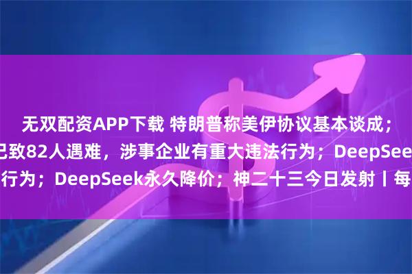 无双配资APP下载 特朗普称美伊协议基本谈成；山西留神峪煤矿事故已致82人遇难，涉事企业有重大违法行为；DeepSeek永久降价；神二十三今日发射丨每经早参
